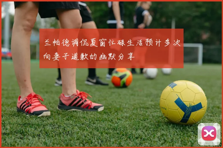 兰帕德调侃夏窗忙碌生活预计多次向妻子道歉的幽默分享
