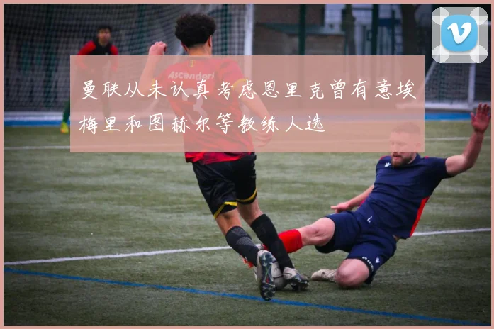 曼联从未认真考虑恩里克曾有意埃梅里和图赫尔等教练人选