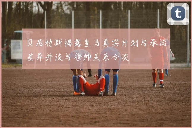 贝尼特斯揭露皇马真实计划与承诺差异并谈与穆帅关系冷淡