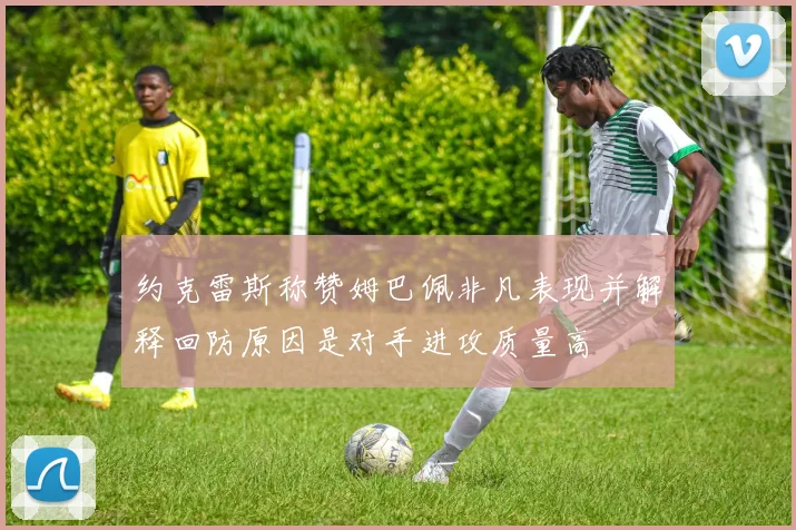约克雷斯称赞姆巴佩非凡表现并解释回防原因是对手进攻质量高