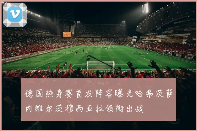 德国热身赛首发阵容曝光哈弗茨萨内维尔茨穆西亚拉领衔出战