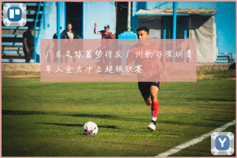 广东足球蓄势待发广州豹与深圳青年人全力冲击超级联赛